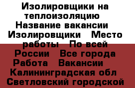 Изолировщики на теплоизоляцию › Название вакансии ­ Изолировщики › Место работы ­ По всей России - Все города Работа » Вакансии   . Калининградская обл.,Светловский городской округ 